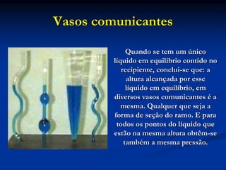 Vasos comunicantes
Quando se tem um único
líquido em equilíbrio contido no
recipiente, conclui-se que: a
altura alcançada por esse
líquido em equilíbrio, em
diversos vasos comunicantes é a
mesma. Qualquer que seja a
forma de seção do ramo. E para
todos os pontos do líquido que
estão na mesma altura obtêm-se
também a mesma pressão.
 