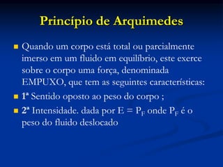 Princípio de Arquimedes
 Quando um corpo está total ou parcialmente
imerso em um fluido em equilíbrio, este exerce
sobre o corpo uma força, denominada
EMPUXO, que tem as seguintes características:
 1ª Sentido oposto ao peso do corpo ;
 2ª Intensidade. dada por E = PF onde PF é o
peso do fluido deslocado
 