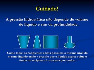 Cuidado!
A pressão hidrostática não depende do volume
de líquido e sim da profundidade.
Como todos os recipientes acima possuem o mesmo nível do
mesmo líquido então a pressão que o líquido exerce sobre o
fundo do recipiente é a mesma para todos.
 