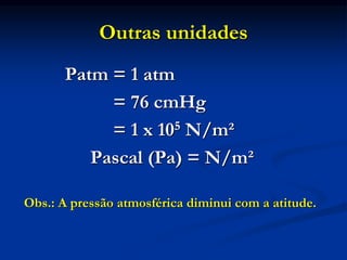 Outras unidades
Patm = 1 atm
= 76 cmHg
= 1 x 105 N/m²
Pascal (Pa) = N/m²
Obs.: A pressão atmosférica diminui com a atitude.
 