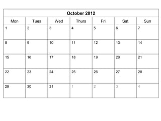 October 2012 
Mon Tues Wed Thurs Fri Sat Sun 
1 2 3 4 5 6 7 
8 9 10 11 12 13 14 
15 16 17 18 19 20 21 
22 23 24 25 26 27 28 
29 30 31 1 2 3 4 
 