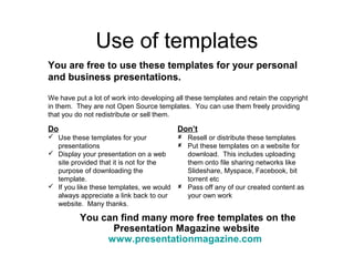 Use of templates 
You are free to use these templates for your personal 
and business presentations. 
We have put a lot of work into developing all these templates and retain the copyright 
in them. They are not Open Source templates. You can use them freely providing 
that you do not redistribute or sell them. 
Do 
 Use these templates for your 
presentations 
 Display your presentation on a web 
site provided that it is not for the 
purpose of downloading the 
template. 
 If you like these templates, we would 
always appreciate a link back to our 
website. Many thanks. 
Don’t 
 Resell or distribute these templates 
 Put these templates on a website for 
download. This includes uploading 
them onto file sharing networks like 
Slideshare, Myspace, Facebook, bit 
torrent etc 
 Pass off any of our created content as 
your own work 
You can find many more free templates on the 
Presentation Magazine website 
www.presentationmagazine.com 
