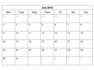 July 2012 
Mon Tues Wed Thurs Fri Sat Sun 
2 3 4 5 6 7 8 
9 10 11 12 13 14 15 
16 17 18 19 20 21 22 
23 24 25 26 27 28 29 
30 31 
27 28 29 30 1 
1 2 3 
26 
4 5 
25 
 