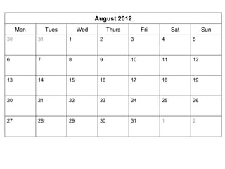 August 2012 
Mon Tues Wed Thurs Fri Sat Sun 
30 31 
1 2 3 4 5 
6 7 8 9 10 11 12 
13 14 15 16 17 18 19 
20 21 22 23 24 25 26 
27 28 29 30 31 1 2 
 