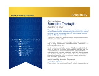 Congratulations!
Sandralee Tranfaglia
Award Level: Silver
Thank you for living our values. Your contributions are helping
create an environment where colleagues focus on our clients
and one another. We appreciate your performance and are
proud to offer you an award.
To place your order, go to https://recognition.octanner.com/opendoor
and enter your access code.
If you have any questions while ordering or redeeming your access
code for points, please contact customer support at 1-866-866-8313 or
performance@octanner.com.
Sandy was instrumental to the success of the Business Credit Card
launch by producing the training tutorial in a short amount of time. She
was able to take raw material and transform it, and was flexible in
making last-minute changes. In the midst of it all, she was handed the
extra challenge of dealing with her mothers illness and hospitalization.
Despite the unexpected shift in her priorities, she still delivered on
time. Her work is appreciated!
Nominated by: Andrea Stephens
Access Code: n8jth8dvnd
Please redeem your access code for a gift, or bank your award points.
Adaptability
 