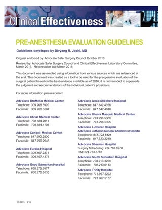 PRE-ANESTHESIAEVALUATION GUIDELINES
Guidelines developed by Divyang R. Joshi, MD
Original endorsed by: Advocate Safer Surgery Council October 2010
Revised by: Advocate Safer Surgery Council and Clinical Effectiveness Laboratory Committee,
March 2016. Next revision due March 2018
This document was assembled using information from various sources which are referenced at
the end. This document was created as a tool to be used for the preoperative evaluation of the
surgical patient based on the best evidence available as of 2016; it is not intended to supersede
the judgment and recommendations of the individual patient’s physicians.
For more information please contact:
Advocate BroMenn Medical Center
Telephone: 309.268.5920
Facsimile: 309.268.3507
Advocate Christ Medical Center
Telephone: 708.684.2011
Facsimile: 708.684.4795
Advocate Condell Medical Center
Telephone: 847.990.2800
Facsimile: 847.290.2946
Advocate Eureka Hospital
Telephone: 309.467.2371
Facsimile: 309.467.4378
Advocate Good Samaritan Hospital
Telephone: 630.275.5577
Facsimile: 630.275.5535
Advocate Good Shepherd Hospital
Telephone: 847.842.4356
Facsimile: 847.842.4018
Advocate Illinois Masonic Medical Center
Telephone: 773.296.5388
Facsimile: 773.296.5395
Advocate Lutheran Hospital
Advocate LutheranGeneral Children’sHospital
Telephone: 847-723-8121
Facsimile: 847.723.2249
Advocate Sherman Hospital
Surgery Scheduling: 224.783.8970
PAT: 224.783.8782
Advocate South Suburban Hospital
Telephone: 708.213.3208
Facsimile: 708.213.0113
Advocate Trinity Hospital
Telephone: 773.967.5232
Facsimile: 773.967.5157
00-8473 3/16
 