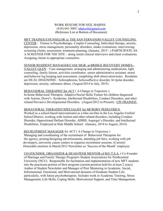 WORK RESUME FOR NEIL BABINS
(818) 641-3001/ nbpsych@gmail.com
(Reference List at Bottom of Document)
MFT TRAINEE/COUNSELOR @ THE SAN FERNANDO VALLEY COUNSELING
CENTER - Trainee is Psychotherapy, Couples Counseling, Individual therapy, anxiety,
depression, stress management, personality disorders, intake evaluations, interviewing,
screening clients, assessment, treatment planning, (January, 2015 - ) PARTICIPATE AS
A SCREENER FOR THE SITE – doing initial clinical interviews and client evaluations.
Assigning clients to appropriate counselors.
SENIOR RESIDENT MANAGER/CASE MGR. at BRIDGE RECOVERY HOMES -
VALLEY GLEN – Case management, arranging and administering medications, light
counseling, family liaison, activities coordinator, senior administrative assistant, mood
and behavior log keeping and assessment, completing shift observation/notes. Residents
are DUAL DIAGNOSIS – Schizophrenia, Schizoaffective disorder, bi=polar disorder,
depression, anxiety, substance abuse. (August/2014 to July, 2015).
BEHAVIORAL THERAPIST for ACT ( A Change in Trajectory ).
In-home Behavioral Therapist; Adaptive/Social Skills Trainer for children diagnosed
with Autism, Down’s Syndrome, Intellectual Disabilities, Conduct Disorders, and other
related Pervasive Developmental Disorders. (August/2012 to Present). CPI TRAINED
BEHAVIORAL THERAPIST/SPECIALIST for MCRORY PEDIATRICS
Worked as a school-based interventionist as a One-on-One in the Los Angeles Unified
School District, working with Autism and other related disorders, including Conduct
Disorder, Oppositional Defiant Disorder, ADHD, Asperger’s Disorder, and Intellectual
Disabilities. Employed at Hale Middle School. (January, 2014 to August, 2014).
RECRUITMENT MANAGER for ACT ( A Change in Trajectory )
Managing and coordinating of the recruitment of Behavioral Therapists for
the agency; posting/designing advertisements, attending job fairs, working with job
developers, university career centers to organize recruitment sessions. (Current)
Honorable mention in March/2013 Newsletter as ‘Success of the Month’ employee.
CO-FOUNDER, ORGANIZER & HEAD PEER MENTOR of M.F.T.S.A. ( Co-Founder
of Marriage and Family Therapy Program's Student Association) for Northcentral
University (NCU). Responsible for facilitation and implementation of new MFT students
into the practicum portion of their program (current position held for at least 2 years).
Author of Student Newsletter and Manager of Peer Mentoring in Academic, Social,
Informational, Emotional, and Motivational domains of Graduate Student Life;
particularly, with future psychotherapists. Includes work in Academic Tutoring, Stress
Management, Life Skills, Coping Skills, Motivational Support, and Time Management.
2
 