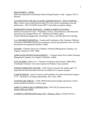 BEHAVIORIST – CBEST
Behavioral Specialist in Elementary School Setting/Teacher’s Aide. (August, 2013 to
Present).
ACCEPTED INTO THE DELTA KAPPA HONOR SOCIETY – IOTA CHAPTER –
NCU. Honor society established for high GPA (4.0), and for outstanding work and
achievement. DELTA KAPPA honors MFT’s from fully accredited colleges.
WORKSHOP/COURSE DESIGNER – BABINS & SMITH COACHING
Solution-Focused Life Coach – Workshops, Classes, Teleconferences, Individual and
Group Sessions, Designer/Writer of 7 Modules and EBook author.
National Speaking Engagements. Workshops, Classes, and Individual Life Coaching.
L.A. CHILDREN'S HOSPITAL: Founder and Coordinator of the Volunteer Children's
Association ZONEBREAKERS, an association of artists and performers who visit with
and perform for hospitalized children. (2000)
ESI KIDS - Volunteer Intern for a Children's Theatrical Management Company. Los
Angeles, California. (1999- 2000)
ASSOCIATED ARTISTS MANAGEMENT - Volunteer Intern for an Adult Theatrical
Management company. Los Angeles, California. (2000)
CITY OF HOPE: Duarte, CA - Volunteer Coordinator and Assistant. (2000-2001),
Coordinated Volunteer visits and recreation for Pediatric Cancer patients.
JEWISH COMMUNITY CENTER - (1991) Senior Counselor for children ages 7-9,
organized and structured daily activities for children for a summer program.
CAMP SCHODAK - Junior Counselor and Coordinator for Junior and Senior Campers -
C.I.T. - Counselor in Training (Adirondacks, New York, 1983).
CENTRACARE DORLEC - (1986-1988) Professional Caretaker and Nurse's Aid for
mainly psychiatric patients of various ages.
JERRY'S FAMOUS DELI CORPORATION: (1995-2012) Customer Service.
(Solley's Deli since 2002)
LANDRY'S CORPORATION (June, 2012 – February, 2014) Customer Service.
3
 