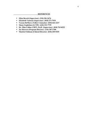 REFERENCES
 Ellen Bersch (Supervisor) (310) 281-2676
 Elizabeth Valencia (Supervisor) (818) 271-7939
 Verena DeMuro ( Fellow Counselor) (818) 641-2237
 Shane Guglielmo (LCSW) (626) 221-7739
 Dr. Mim Collins LMFT, PsyD (Supervisor) (818) 763-8222
 Joe Herrera (Program Director) (310) 387-2780
 Mariela Feldman (Clinical Director) (818) 455-9255
4
 