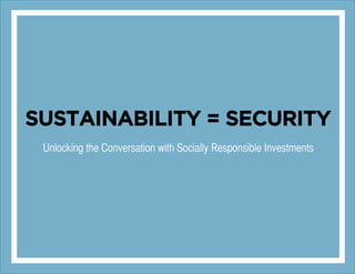 SUSTAINABILITY = SECURITY
Unlocking the Conversation with Socially Responsible Investments
 