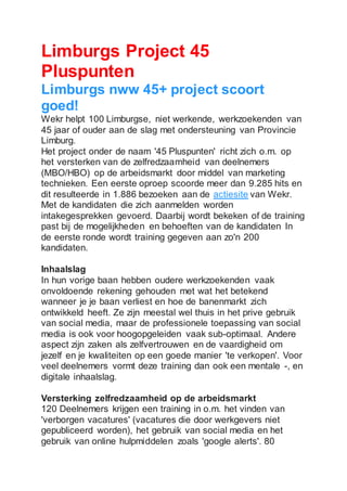 Limburgs Project 45
Pluspunten
Limburgs nww 45+ project scoort
goed!
Wekr helpt 100 Limburgse, niet werkende, werkzoekenden van
45 jaar of ouder aan de slag met ondersteuning van Provincie
Limburg.
Het project onder de naam '45 Pluspunten' richt zich o.m. op
het versterken van de zelfredzaamheid van deelnemers
(MBO/HBO) op de arbeidsmarkt door middel van marketing
technieken. Een eerste oproep scoorde meer dan 9.285 hits en
dit resulteerde in 1.886 bezoeken aan de actiesite van Wekr.
Met de kandidaten die zich aanmelden worden
intakegesprekken gevoerd. Daarbij wordt bekeken of de training
past bij de mogelijkheden en behoeften van de kandidaten In
de eerste ronde wordt training gegeven aan zo'n 200
kandidaten.
Inhaalslag
In hun vorige baan hebben oudere werkzoekenden vaak
onvoldoende rekening gehouden met wat het betekend
wanneer je je baan verliest en hoe de banenmarkt zich
ontwikkeld heeft. Ze zijn meestal wel thuis in het prive gebruik
van social media, maar de professionele toepassing van social
media is ook voor hoogopgeleiden vaak sub-optimaal. Andere
aspect zijn zaken als zelfvertrouwen en de vaardigheid om
jezelf en je kwaliteiten op een goede manier 'te verkopen'. Voor
veel deelnemers vormt deze training dan ook een mentale -, en
digitale inhaalslag.
Versterking zelfredzaamheid op de arbeidsmarkt
120 Deelnemers krijgen een training in o.m. het vinden van
'verborgen vacatures' (vacatures die door werkgevers niet
gepubliceerd worden), het gebruik van social media en het
gebruik van online hulpmiddelen zoals 'google alerts'. 80
 