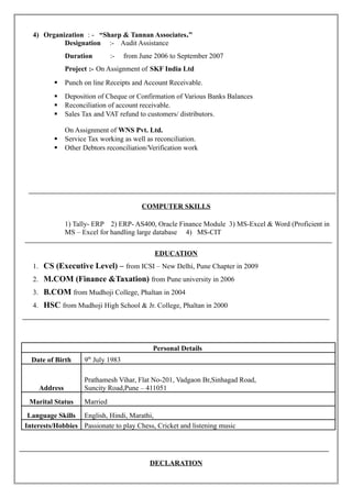 4) Organization : - “Sharp & Tannan Associates.”
Designation :- Audit Assistance
Duration :- from June 2006 to September 2007
Project :- On Assignment of SKF India Ltd
 Punch on line Receipts and Account Receivable.
 Deposition of Cheque or Confirmation of Various Banks Balances
 Reconciliation of account receivable.
 Sales Tax and VAT refund to customers/ distributors.
On Assignment of WNS Pvt. Ltd.
 Service Tax working as well as reconciliation.
 Other Debtors reconciliation/Verification work
COMPUTER SKILLS
1) Tally- ERP 2) ERP- AS400, Oracle Finance Module 3) MS-Excel & Word (Proficient in
MS – Excel for handling large database 4) MS-CIT
EDUCATION
1. CS (Executive Level) – from ICSI – New Delhi, Pune Chapter in 2009
2. M.COM (Finance &Taxation) from Pune university in 2006
3. B.COM from Mudhoji College, Phaltan in 2004
4. HSC from Mudhoji High School & Jr. College, Phaltan in 2000
Personal Details
Date of Birth 9th
July 1983
Address
Prathamesh Vihar, Flat No-201, Vadgaon Br,Sinhagad Road,
Suncity Road,Pune – 411051
Marital Status Married
Language Skills English, Hindi, Marathi,
Interests/Hobbies Passionate to play Chess, Cricket and listening music
DECLARATION
 