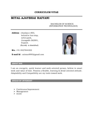 CURRICULUM VITAE
MITAL AJAYBHAI RAIYANI
BACHELOR OF SCIENCE
(INFORMATION TECHNOLOGY)
Address : chankya-c:803,
behind st bus stop,
nehru park,
Junagadh-362001,
Gujarat.
(Recently at ahmedabad)
Mo. :+91-9427844302
E-mail Id : mitmor8993@gmail.com
ABOUT ME
I am an energetic, quick learner and work oriented person, believe in smart
work and value of time. Possess a flexible, learning & detail oriented attitude.
Adaptability and Compatibility are my traits toward work.
AREAS OF INTEREST
 Continuous Improvement
 Management
 music
 