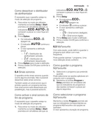Como desactivar o distribuidor
de abrilhantador
É necessário que o aparelho esteja no
modo de selecção de programa.
1. Para entrar no modo de utilizador,
mantenha os botões Delay e Start
premidos em simultâneo até que os
indicadores , e
comecem a piscar e o visor fique em
branco.
2. Prima Option.
• Os indicadores e
apagam-se.
• O indicador continua a
piscar.
• O visor apresenta a definição
actual.
– = Distribuidor de
abrilhantador activado.
– = Distribuidor de
abrilhantador desactivado.
3. Prima Option para mudar a definição.
4. Prima o botão On/Off para confirmar a
selecção.
6.4 Sinais sonoros
O aparelho emite sinais sonoros quando
ocorre alguma anomalia. Não é possível
desactivar estes sinais sonoros.
Também existe um sinal sonoro que é
emitido quando um programa termina.
Este sinal sonoro está desactivado por
predefinição, mas é possível activá-lo.
Como activar o sinal sonoro de
fim de programa
É necessário que o aparelho esteja no
modo de selecção de programa.
1. Para entrar no modo de utilizador,
mantenha os botões Delay e Start
premidos em simultâneo até que os
indicadores , e
comecem a piscar e o visor fique em
branco.
2. Prima Delay
• Os indicadores e
apagam-se.
• O indicador continua a piscar.
• O visor apresenta a definição
actual:
– = Sinal sonoro desligado.
– = Sinal sonoro ligado.
3. Prima Delay para mudar a definição.
4. Prima o botão On/Off para confirmar a
selecção.
6.5 MyFavourite
Com esta opção, pode definir e guardar o
programa que utilizar com mais
frequência.
Pode guardar apenas 1 programa. Uma
nova selecção anula a anterior.
Como guardar o programa
MyFavourite
1. Seleccione o programa que pretende
guardar.
Pode seleccionar as opções aplicáveis em
conjunto com o programa.
2. Mantenha os botões Program e
Delay premidos em simultâneo até
que os indicadores do programa e
das opções comecem a piscar por
alguns segundos.
Como seleccionar o programa
MyFavourite
Mantenha o botão Program premido até
que os indicadores correspondentes ao
programa MyFavourite e às opções se
acendam.
O visor apresenta a duração do programa.
PORTUGUÊS 11
 