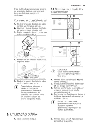 O sal é utilizado para recarregar a resina
do amaciador da água e para garantir
bons resultados de lavagem no
quotidiano.
Como encher o depósito de sal
1. Rode a tampa do depósito de sal no
sentido anti-horário e retire-a.
2. Coloque 1 litro de água no depósito
de sal (apenas na primeira vez).
3. Encha o depósito de sal com sal para
máquinas de lavar loiça.
4. Retire o sal em torno da abertura do
depósito de sal.
5. Rode a tampa do depósito de sal no
sentido horário para fechar.
É possível que saia água e
sal do depósito de sal
quando estiver a enchê-lo.
Isso representa risco de
corrosão. Para o evitar, inicie
um programa depois de
encher o depósito de sal.
8.2 Como encher o distribuidor
de abrilhantador
A BD
C
MAX
1
23
4
+ -
A B
D
C
CUIDADO!
Utilize apenas abrilhantador
específico para máquinas de
lavar loiça.
1. Prima o botão de libertação (D) para
abrir a tampa (C).
2. Coloque abrilhantador no distribuidor
(A) até chegar ao nível “max”.
3. Retire o abrilhantador entornado com
um pano absorvente para evitar
demasiada espuma.
4. Feche a tampa. Certifique-se de que o
botão de libertação fica trancado na
posição correcta.
Pode rodar o selector de
quantidade a libertar (B) entre
a posição 1 (menos
quantidade) e a posição 4 ou
6 (mais quantidade).
9. UTILIZAÇÃO DIÁRIA
1. Abra a torneira da água. 2. Prima o botão On/Off (ligar/desligar)
para activar o aparelho.
PORTUGUÊS 13
 