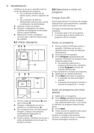 Certifique-se de que o aparelho está no
modo de selecção de programa.
• Se o indicador de falta de sal
estiver aceso, encha o depósito de
sal.
• Se o indicador de falta de
abrilhantador estiver aceso, encha
o distribuidor de abrilhantador.
3. Coloque a loiça nos cestos.
4. Adicione o detergente. Se utilizar
pastilhas de detergente combinadas,
active a opção Multitab.
5. Seleccione e inicie o programa
correcto para o tipo de carga e grau
de sujidade.
9.1 Utilizar detergente
30
20
A BD
C
20
30
BA D
C
1. Prima o botão de libertação (B) para
abrir a tampa (C).
2. Coloque o detergente em pó ou
pastilha no compartimento (A).
3. Se o programa tiver uma fase de pré-
lavagem, coloque uma pequena
quantidade de detergente no
compartimento (D).
4. Feche a tampa. Certifique-se de que o
botão de libertação fica trancado na
posição correcta.
9.2 Seleccionar e iniciar um
programa
Função Auto Off
Esta função diminui o consumo de energia
desactivando automaticamente o aparelho
quando não está a funcionar.
A função é accionada nas seguintes
situações:
• 5 minutos após o fim do programa.
• 5 minutos após a última acção se o
programa não for iniciado.
Iniciar um programa
1. Prima o botão On/Off para activar o
aparelho. Certifique-se de que o
aparelho está no modo de selecção
de programa.
2. Feche a porta do aparelho.
3. Prima Program repetidamente até
acender o indicador do programa que
pretende seleccionar.
• Se pretender seleccionar o
programa MyFavourite, mantenha
o botão Program premido até
acender MyFavourite.
O visor apresenta a duração do programa.
4. Seleccione as opções aplicáveis.
5. Prima Start para iniciar o programa.
• O indicador da fase de lavagem
acende.
• A duração do programa começa a
diminuir em passos de 1 minuto.
Iniciar um programa com início
diferido
1. Seleccione um programa.
2. Prima Delay repetidamente até que o
visor apresente o tempo de atraso
que pretende definir (de 1 a 24 horas).
O indicador do programa seleccionado
pisca.
3. Prima Start.
4. Feche a porta do aparelho para que a
contagem decrescente inicie.
Quando a contagem decrescente
terminar, o programa inicia e o indicador
de fase de lavagem acende-se.
www.electrolux.com14
 