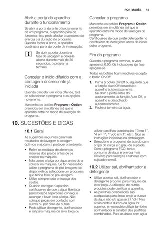 Abrir a porta do aparelho
durante o funcionamento
Se abrir a porta durante o funcionamento
de um programa, o aparelho pára de
funcionar. Isto pode afectar o consumo de
energia e a duração do programa.
Quando fechar a porta, o aparelho
continua a partir do ponto de interrupção.
Se abrir a porta durante a
fase de secagem e deixá-la
aberta durante mais de 30
segundos, o programa
termina.
Cancelar o início diferido com a
contagem decrescente já
iniciada
Quando cancelar um início diferido, terá
de seleccionar o programa e as opções
novamente.
Mantenha os botões Program e Option
premidos em simultâneo até que o
aparelho entre no modo de selecção de
programa.
Cancelar o programa
Mantenha os botões Program e Option
premidos em simultâneo até que o
aparelho entre no modo de selecção de
programa.
Certifique-se de que existe detergente no
distribuidor de detergente antes de iniciar
outro programa.
Fim do programa
Quando o programa terminar, o visor
apresenta 0:00. Os indicadores de fase
apagam-se.
Todos os botões ficam inactivos excepto
o botão On/Off.
1. Prima o botão On/Off ou aguarde que
a função Auto Off desactive o
aparelho automaticamente.
Se abrir a porta antes do
accionamento da função Auto Off, o
aparelho é desactivado
automaticamente.
2. Feche a torneira da água.
10. SUGESTÕES E DICAS
10.1 Geral
As sugestões seguintes garantem
resultados de lavagem e secagem
óptimos e ajudam a proteger o ambiente.
• Retire os resíduos de alimentos
maiores dos pratos antes de os
colocar na máquina.
• Não passe a loiça por água antes de a
colocar na máquina. Se for necessário,
utilize o programa de pré-lavagem (se
disponível) ou seleccione um programa
que tenha fase de pré-lavagem.
• Utilize sempre todo o espaço dos
cestos.
• Quando carregar o aparelho,
certifique-se de que a água libertada
pelos braços aspersores consegue
alcançar e lavar toda a loiça. Não
coloque peças em contacto com
outras ou por cima de outras.
• Pode utilizar detergente, abrilhantador
e sal para máquina de lavar loiça ou
utilizar pastilhas combinadas (“3 em 1”,
“4 em 1”, “Tudo em 1”, etc.). Siga as
instruções indicadas na embalagem.
• Seleccione o programa de acordo com
o tipo de carga e o grau de sujidade.
Com o programa ECO, terá o
consumo de água e energia mais
eficiente para faianças e talheres com
sujidade normal.
10.2 Utilizar sal, abrilhantador e
detergente
• Utilize apenas sal, abrilhantador e
detergente próprios para máquina de
lavar loiça. A utilização de outros
produtos pode danificar o aparelho.
• As pastilhas combinadas são
adequadas para áreas onde a dureza
da água não ultrapasse 21 °dH. Nas
áreas onde a dureza da água for
superior, é necessário utilizar também
abrilhantador e sal além das pastilhas
combinadas. Para as áreas com água
PORTUGUÊS 15
 