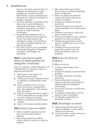 dura ou muito dura, recomendamos a
utilização de detergente (pó, gel e
pastilhas sem as outras funções),
abrilhantador e sal em separado para
obtenção dos melhores resultados de
lavagem e secagem.
• Se utilizar pastilhas combinadas, pode
seleccionar a opção Multitab (se
disponível). Esta opção melhora os
resultados de lavagem e secagem
quando se utilizam pastilhas
combinadas.
• As pastilhas de detergente não se
dissolvem totalmente nos programas
curtos. Para evitar resíduos de
detergente na loiça, recomendamos
que utilize as pastilhas apenas com
programas longos.
• Não utilize mais do que a quantidade
correcta de detergente. Consulte as
instruções na embalagem do
detergente.
10.3 O que fazer se quiser
deixar de utilizar pastilhas de
detergente combinadas
Antes de começar a utilizar detergente, sal
e abrilhantador em separado, execute o
seguinte procedimento:
1. Seleccione o nível máximo do
descalcificador da água.
2. Certifique-se de que o depósito de sal
e o depósito de abrilhantador estão
cheios.
3. Inicie o programa mais curto que
tenha uma fase de enxaguamento.
Não utilize detergente e não coloque
loiça nos cestos.
4. Quando o programa terminar, regule o
nível do descalcificador da água para
a dureza da água na sua área.
5. Regule a quantidade de abrilhantador
a libertar.
6. Active o distribuidor de abrilhantador.
10.4 Colocar loiça nos cestos
• Utilize o aparelho apenas para lavar
loiça que possa ser lavada na
máquina.
• Não coloque peças de madeira,
marfim, alumínio, estanho ou cobre no
aparelho.
• Não coloque itens que possam
absorver água na máquina (esponjas,
panos domésticos).
• Retire os resíduos de alimentos
maiores dos pratos antes de os
colocar na máquina.
• Amoleça os resíduos de comida
queimados.
• Coloque as peças ocas (chávenas,
copos e panelas) com a abertura para
baixo.
• Certifique-se de que os copos não
tocam noutros copos.
• Coloque os talheres e outros objectos
pequenos no cesto de talheres.
• Coloque as peças leves no cesto
superior. Certifique-se de que a loiça
não se move.
• Certifique-se de que os braços
aspersores podem mover-se
livremente antes de iniciar um
programa.
10.5 Antes de iniciar um
programa
Certifique-se de que:
• Os filtros estão limpos e bem
instalados.
• A tampa do depósito de sal está bem
apertada.
• Os braços aspersores não estão
obstruídos.
• Existe abrilhantador e sal para
máquinas de lavar loiça (excepto se
utilizar pastilhas de detergente
combinadas).
• A loiça está colocada correctamente
nos cestos.
• O programa é adequado ao tipo de
carga e ao grau de sujidade.
• Foi utilizada a quantidade de
detergente correcta.
10.6 Descarregar os cestos
1. Deixe a loiça arrefecer antes de a
retirar do aparelho. A loiça quente
danifica-se facilmente.
2. Esvazie primeiro o cesto inferior e só
depois o cesto superior.
www.electrolux.com16
 