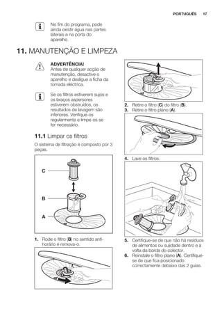 No fim do programa, pode
ainda existir água nas partes
laterais e na porta do
aparelho.
11. MANUTENÇÃO E LIMPEZA
ADVERTÊNCIA!
Antes de qualquer acção de
manutenção, desactive o
aparelho e desligue a ficha da
tomada eléctrica.
Se os filtros estiverem sujos e
os braços aspersores
estiverem obstruídos, os
resultados de lavagem são
inferiores. Verifique-os
regularmente e limpe-os se
for necessário.
11.1 Limpar os filtros
O sistema de filtração é composto por 3
peças.
C
B
A
1. Rode o filtro (B) no sentido anti-
horário e remova-o.
2. Retire o filtro (C) do filtro (B).
3. Retire o filtro plano (A).
4. Lave os filtros.
5. Certifique-se de que não há resíduos
de alimentos ou sujidade dentro e à
volta da borda do colector.
6. Reinstale o filtro plano (A). Certifique-
se de que fica posicionado
correctamente debaixo das 2 guias.
PORTUGUÊS 17
 