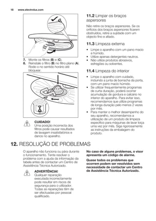 7. Monte os filtros (B) e (C).
8. Reinstale o filtro (B) no filtro plano (A).
Rode-o no sentido horário até
bloquear.
CUIDADO!
Uma posição incorrecta dos
filtros pode causar resultados
de lavagem insatisfatórios e
danos no aparelho.
11.2 Limpar os braços
aspersores
Não retire os braços aspersores. Se os
orifícios dos braços aspersores ficarem
obstruídos, retire a sujidade com um
objecto fino e afiado.
11.3 Limpeza externa
• Limpe o aparelho com um pano macio
e húmido.
• Utilize apenas detergentes neutros.
• Não utilize produtos abrasivos,
esfregões ou solventes.
11.4 Limpeza do interior
• Limpe o aparelho com cuidado,
incluindo a junta de borracha da porta,
com um pano macio húmido.
• Se utilizar frequentemente programas
de curta duração, poderá ocorrer
acumulação de gordura e calcário no
interior do aparelho. Para evitar isso,
recomendamos que utilize programas
de longa duração pelo menos 2 vezes
por mês.
• Para manter o melhor desempenho do
seu aparelho, recomendamos a
utilização de um produto de limpeza
especifico para máquinas de lavar loiça
uma vez por mês. Siga rigorosamente
as instruções da embalagem do
produto.
12. RESOLUÇÃO DE PROBLEMAS
O aparelho não funciona ou pára durante
o funcionamento. Tente resolver o
problema com a ajuda da informação da
tabela antes de contactar um Centro de
Assistência Técnica Autorizado.
ADVERTÊNCIA!
Qualquer reparação
executada incorrectamente
pode resultar em riscos de
segurança para o utilizador.
Todas as reparações têm de
ser efectuadas por pessoal
qualificado.
No caso de alguns problemas, o visor
apresenta um código de alarme.
Quase todos os problemas que
ocorrem podem ser resolvidos sem
necessidade de contactar um Centro
de Assistência Técnica Autorizado.
www.electrolux.com18
 
