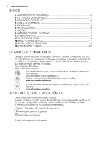 ÍNDICE
1. INFORMAÇÕES DE SEGURANÇA...................................................................... 3
2. INSTRUÇÕES DE SEGURANÇA..........................................................................4
3. DESCRIÇÃO DO PRODUTO................................................................................6
4. PAINEL DE COMANDOS ....................................................................................7
5. PROGRAMAS......................................................................................................8
6. PROGRAMAÇÕES.............................................................................................. 9
7. OPÇÕES........................................................................................................... 12
8. ANTES DA PRIMEIRA UTILIZAÇÃO...................................................................12
9. UTILIZAÇÃO DIÁRIA..........................................................................................13
10. SUGESTÕES E DICAS.................................................................................... 15
11. MANUTENÇÃO E LIMPEZA.............................................................................17
12. RESOLUÇÃO DE PROBLEMAS.......................................................................18
13. INFORMAÇÃO TÉCNICA.................................................................................22
ESTAMOS A PENSAR EM SI
Obrigado por ter adquirido um aparelho Electrolux. Escolheu um produto que traz
com ele décadas de experiência profissional e inovação. Engenhoso e elegante, foi
concebido a pensar em si. Assim, quando o utilizar, terá a tranquilidade de saber
que obterá sempre óptimos resultados.
Bem-vindo(a) à Electrolux.
Visite o nosso website para:
Resolver problemas e obter conselhos de utilização, catálogos e informações
sobre serviços:
www.electrolux.com/webselfservice
Registar o seu produto para beneficiar de um serviço melhor:
www.registerelectrolux.com
Adquirir acessórios, consumíveis e peças de substituição originais para o seu
aparelho:
www.electrolux.com/shop
APOIO AO CLIENTE E ASSISTÊNCIA
Utilize sempre peças de substituição originais.
Quando contactar o nosso Centro de Assistência Técnica Autorizado, certifique-se
de que tem os seguintes dados disponíveis: Modelo, PNC, Número de Série.
A informação encontra-se na placa de características.
Aviso / Cuidado - Informações de segurança
Informações gerais e sugestões
Informações ambientais
Sujeito a alterações sem aviso prévio.
www.electrolux.com2
 