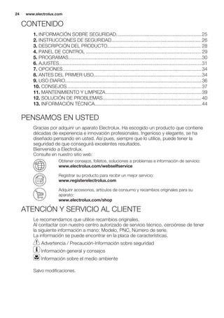 CONTENIDO
1. INFORMACIÓN SOBRE SEGURIDAD................................................................25
2. INSTRUCCIONES DE SEGURIDAD................................................................... 26
3. DESCRIPCIÓN DEL PRODUCTO...................................................................... 28
4. PANEL DE CONTROL ...................................................................................... 29
5. PROGRAMAS....................................................................................................30
6. AJUSTES...........................................................................................................31
7. OPCIONES........................................................................................................34
8. ANTES DEL PRIMER USO.................................................................................34
9. USO DIARIO......................................................................................................36
10. CONSEJOS.....................................................................................................37
11. MANTENIMIENTO Y LIMPIEZA........................................................................39
12. SOLUCIÓN DE PROBLEMAS..........................................................................40
13. INFORMACIÓN TÉCNICA................................................................................44
PENSAMOS EN USTED
Gracias por adquirir un aparato Electrolux. Ha escogido un producto que contiene
décadas de experiencia e innovación profesionales. Ingenioso y elegante, se ha
diseñado pensando en usted. Así pues, siempre que lo utilice, puede tener la
seguridad de que conseguirá excelentes resultados.
Bienvenido a Electrolux.
Consulte en nuestro sitio web:
Obtener consejos, folletos, soluciones a problemas e información de servicio:
www.electrolux.com/webselfservice
Registrar su producto para recibir un mejor servicio:
www.registerelectrolux.com
Adquirir accesorios, artículos de consumo y recambios originales para su
aparato:
www.electrolux.com/shop
ATENCIÓN Y SERVICIO AL CLIENTE
Le recomendamos que utilice recambios originales.
Al contactar con nuestro centro autorizado de servicio técnico, cerciórese de tener
la siguiente información a mano: Modelo, PNC, Número de serie.
La información se puede encontrar en la placa de características.
Advertencia / Precaución-Información sobre seguridad
Información general y consejos
Información sobre el medio ambiente
Salvo modificaciones.
www.electrolux.com24
 