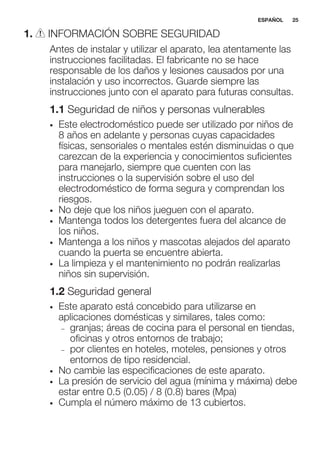 1. INFORMACIÓN SOBRE SEGURIDAD
Antes de instalar y utilizar el aparato, lea atentamente las
instrucciones facilitadas. El fabricante no se hace
responsable de los daños y lesiones causados por una
instalación y uso incorrectos. Guarde siempre las
instrucciones junto con el aparato para futuras consultas.
1.1 Seguridad de niños y personas vulnerables
• Este electrodoméstico puede ser utilizado por niños de
8 años en adelante y personas cuyas capacidades
físicas, sensoriales o mentales estén disminuidas o que
carezcan de la experiencia y conocimientos suficientes
para manejarlo, siempre que cuenten con las
instrucciones o la supervisión sobre el uso del
electrodoméstico de forma segura y comprendan los
riesgos.
• No deje que los niños jueguen con el aparato.
• Mantenga todos los detergentes fuera del alcance de
los niños.
• Mantenga a los niños y mascotas alejados del aparato
cuando la puerta se encuentre abierta.
• La limpieza y el mantenimiento no podrán realizarlas
niños sin supervisión.
1.2 Seguridad general
• Este aparato está concebido para utilizarse en
aplicaciones domésticas y similares, tales como:
– granjas; áreas de cocina para el personal en tiendas,
oficinas y otros entornos de trabajo;
– por clientes en hoteles, moteles, pensiones y otros
entornos de tipo residencial.
• No cambie las especificaciones de este aparato.
• La presión de servicio del agua (mínima y máxima) debe
estar entre 0.5 (0.05) / 8 (0.8) bares (Mpa)
• Cumpla el número máximo de 13 cubiertos.
ESPAÑOL 25
 