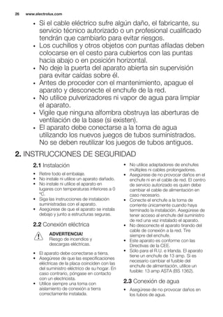 • Si el cable eléctrico sufre algún daño, el fabricante, su
servicio técnico autorizado o un profesional cualificado
tendrán que cambiarlo para evitar riesgos.
• Los cuchillos y otros objetos con puntas afiladas deben
colocarse en el cesto para cubiertos con las puntas
hacia abajo o en posición horizontal.
• No deje la puerta del aparato abierta sin supervisión
para evitar caídas sobre él.
• Antes de proceder con el mantenimiento, apague el
aparato y desconecte el enchufe de la red.
• No utilice pulverizadores ni vapor de agua para limpiar
el aparato.
• Vigile que ninguna alfombra obstruya las aberturas de
ventilación de la base (si existen).
• El aparato debe conectarse a la toma de agua
utilizando los nuevos juegos de tubos suministrados.
No se deben reutilizar los juegos de tubos antiguos.
2. INSTRUCCIONES DE SEGURIDAD
2.1 Instalación
• Retire todo el embalaje.
• No instale ni utilice un aparato dañado.
• No instale ni utilice el aparato en
lugares con temperaturas inferiores a 0
ºC.
• Siga las instrucciones de instalación
suministradas con el aparato.
• Asegúrese de que el aparato se instala
debajo y junto a estructuras seguras.
2.2 Conexión eléctrica
ADVERTENCIA!
Riesgo de incendios y
descargas eléctricas.
• El aparato debe conectarse a tierra.
• Asegúrese de que las especificaciones
eléctricas de la placa coinciden con las
del suministro eléctrico de su hogar. En
caso contrario, póngase en contacto
con un electricista.
• Utilice siempre una toma con
aislamiento de conexión a tierra
correctamente instalada.
• No utilice adaptadores de enchufes
múltiples ni cables prolongadores.
• Asegúrese de no provocar daños en el
enchufe ni en el cable de red. El centro
de servicio autorizado es quien debe
cambiar el cable de alimentación en
caso necesario.
• Conecte el enchufe a la toma de
corriente únicamente cuando haya
terminado la instalación. Asegúrese de
tener acceso al enchufe del suministro
de red una vez instalado el aparato.
• No desconecte el aparato tirando del
cable de conexión a la red. Tire
siempre del enchufe.
• Este aparato es conforme con las
Directivas de la CEE.
• Sólo para el R.U. e Irlanda. El aparato
tiene un enchufe de 13 amp. Si es
necesario cambiar el fusible del
enchufe de alimentación, utilice un
fusible: 13 amp ASTA (BS 1362).
2.3 Conexión de agua
• Asegúrese de no provocar daños en
los tubos de agua.
www.electrolux.com26
 