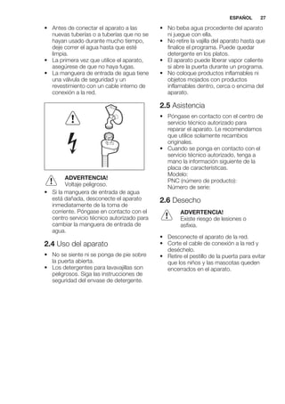 • Antes de conectar el aparato a las
nuevas tuberías o a tuberías que no se
hayan usado durante mucho tiempo,
deje correr el agua hasta que esté
limpia.
• La primera vez que utilice el aparato,
asegúrese de que no haya fugas.
• La manguera de entrada de agua tiene
una válvula de seguridad y un
revestimiento con un cable interno de
conexión a la red.
ADVERTENCIA!
Voltaje peligroso.
• Si la manguera de entrada de agua
está dañada, desconecte el aparato
inmediatamente de la toma de
corriente. Póngase en contacto con el
centro servicio técnico autorizado para
cambiar la manguera de entrada de
agua.
2.4 Uso del aparato
• No se siente ni se ponga de pie sobre
la puerta abierta.
• Los detergentes para lavavajillas son
peligrosos. Siga las instrucciones de
seguridad del envase de detergente.
• No beba agua procedente del aparato
ni juegue con ella.
• No retire la vajilla del aparato hasta que
finalice el programa. Puede quedar
detergente en los platos.
• El aparato puede liberar vapor caliente
si abre la puerta durante un programa.
• No coloque productos inflamables ni
objetos mojados con productos
inflamables dentro, cerca o encima del
aparato.
2.5 Asistencia
• Póngase en contacto con el centro de
servicio técnico autorizado para
reparar el aparato. Le recomendamos
que utilice solamente recambios
originales.
• Cuando se ponga en contacto con el
servicio técnico autorizado, tenga a
mano la información siguiente de la
placa de características.
Modelo:
PNC (número de producto):
Número de serie:
2.6 Desecho
ADVERTENCIA!
Existe riesgo de lesiones o
asfixia.
• Desconecte el aparato de la red.
• Corte el cable de conexión a la red y
deséchelo.
• Retire el pestillo de la puerta para evitar
que los niños y las mascotas queden
encerrados en el aparato.
ESPAÑOL 27
 