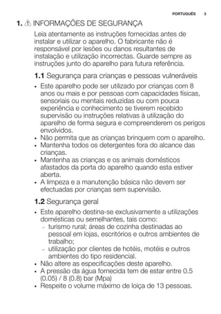 1. INFORMAÇÕES DE SEGURANÇA
Leia atentamente as instruções fornecidas antes de
instalar e utilizar o aparelho. O fabricante não é
responsável por lesões ou danos resultantes de
instalação e utilização incorrectas. Guarde sempre as
instruções junto do aparelho para futura referência.
1.1 Segurança para crianças e pessoas vulneráveis
• Este aparelho pode ser utilizado por crianças com 8
anos ou mais e por pessoas com capacidades físicas,
sensoriais ou mentais reduzidas ou com pouca
experiência e conhecimento se tiverem recebido
supervisão ou instruções relativas à utilização do
aparelho de forma segura e compreenderem os perigos
envolvidos.
• Não permita que as crianças brinquem com o aparelho.
• Mantenha todos os detergentes fora do alcance das
crianças.
• Mantenha as crianças e os animais domésticos
afastados da porta do aparelho quando esta estiver
aberta.
• A limpeza e a manutenção básica não devem ser
efectuadas por crianças sem supervisão.
1.2 Segurança geral
• Este aparelho destina-se exclusivamente a utilizações
domésticas ou semelhantes, tais como:
– turismo rural; áreas de cozinha destinadas ao
pessoal em lojas, escritórios e outros ambientes de
trabalho;
– utilização por clientes de hotéis, motéis e outros
ambientes do tipo residencial.
• Não altere as especificações deste aparelho.
• A pressão da água fornecida tem de estar entre 0.5
(0.05) / 8 (0.8) bar (Mpa)
• Respeite o volume máximo de loiça de 13 pessoas.
PORTUGUÊS 3
 