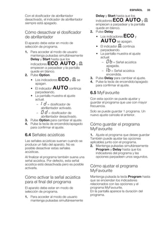 Con el dosificador de abrillantador
desactivado, el indicador de abrillantador
siempre está apagado.
Cómo desactivar el dosificador
de abrillantador
El aparato debe estar en modo de
selección de programa.
1. Para acceder al modo de usuario
mantenga pulsadas simultáneamente
Delay y Start hasta que los
indicadores , y
empiecen a parpadear y la pantalla
quede en blanco.
2. Pulse Option.
• Los indicadores y se
apagan.
• El indicador continúa
parpadeando.
• La pantalla muestra el ajuste
actual.
– = dosificador de
abrillantador activado.
– = dosificador de
abrillantador desactivado.
3. Pulse Option para cambiar el ajuste.
4. Pulse la tecla de encendido/apagado
para confirmar el ajuste.
6.4 Señales acústicas
Las señales acústicas suenan cuando se
produce un fallo del aparato. No es
posible desactivar estas señales
acústicas.
Al finalizar el programa también suena una
señal acústica. Por defecto, esta señal
acústica está desactivada pero es posible
activarla.
Cómo activar la señal acústica
para el final del programa
El aparato debe estar en modo de
selección de programa.
1. Para acceder al modo de usuario
mantenga pulsadas simultáneamente
Delay y Start hasta que los
indicadores , y
empiecen a parpadear y la pantalla
quede en blanco.
2. Pulse Delay
• Los indicadores y
se apagan.
• El indicador continúa
parpadeando.
• La pantalla muestra el ajuste
actual:
– = Señal acústica
apagada.
– = Señal acústica
encendida.
3. Pulse Delay para cambiar el ajuste.
4. Pulse la tecla de encendido/apagado
para confirmar el ajuste.
6.5 MyFavourite
Con esta opción se puede ajustar y
guardar el programa que use con mayor
frecuencia.
Solo se puede guardar 1 programa. Un
nuevo ajuste cancela el anterior.
Cómo guardar el programa
MyFavourite
1. Ajuste el programa que desee guardar
También puede ajustar las opciones
aplicables junto con el programa.
2. Mantenga pulsadas simultáneamente
Program y Delay hasta que los
indicadores del programa y las
opciones parpadeen unos segundos.
Cómo ajustar el programa
MyFavourite
Mantenga pulsada la tecla Program hasta
que se enciendan los indicadores
relacionados con las opciones y el
programa MyFavourite.
En la pantalla aparece la duración del
programa.
ESPAÑOL 33
 