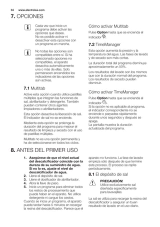 7. OPCIONES
Cada vez que inicie un
programa debe activar las
opciones que desee.
No es posible activar ni
desactivar esta opciones con
un programa en marcha.
No todas las opciones son
compatibles entre sí. Si ha
seleccionado opciones no
compatibles, el aparato
desactiva automáticamente
una o más de ellas. Solo
permanecen encendidos los
indicadores de las opciones
aún activas.
7.1 Multitab
Active esta opción cuando utilice pastillas
múltiples que integren las funciones de
sal, abrillantador y detergente. También
pueden contener otros agentes
limpiadores o abrillantadores.
Esta opción desactiva la liberación de sal.
El indicador de sal no se enciende.
Mediante esta opción se prolonga la
duración del programa para mejorar el
resultado de limpieza y secado con el uso
de pastillas múltiples.
Multitab no es una opción permanente y
ha de seleccionarse en todos los ciclos.
Cómo activar Multitab
Pulse Option hasta que se encienda el
indicador .
7.2 TimeManager
Esta opción aumenta la presión y la
temperatura del agua. Las fases de lavado
y de secado son más cortas.
La duración total del programa disminuye
aproximadamente un 50%.
Los resultados del lavado son los mismos
que con la duración normal del programa.
Los resultados de secado pueden
disminuir.
Cómo activar TimeManager
Pulse Option hasta que se encienda el
indicador .
Si la opción no es aplicable al programa,
el indicador correspondiente no se
enciende o parpadea rápidamente
durante unos segundos y después se
apaga.
La pantalla muestra la duración
actualizada del programa.
8. ANTES DEL PRIMER USO
1. Asegúrese de que el nivel actual
del descalcificador coincide con la
dureza de su suministro de agua.
Si no lo es, ajuste el nivel de
descalcificador de agua.
2. Llene el depósito de sal.
3. Llene el dosificador de abrillantador.
4. Abra la llave de paso.
5. Inicie un programa para eliminar todos
los restos de procesamiento que
pueda haber en el aparato. No utilice
detergente ni cargue los cestos.
Cuando se inicia un programa, el aparato
puede tardar hasta 5 minutos en recargar
la resina del descalcificador. Parece que el
aparato no funciona. La fase de lavado
empieza sólo después de que termine
este proceso. El proceso se repite
periódicamente.
8.1 El depósito de sal
PRECAUCIÓN!
Utilice exclusivamente sal
diseñada específicamente
para lavavajillas
La sal se utiliza para recargar la resina del
descalcificador y asegurar un buen
resultado de lavado en el uso diario.
www.electrolux.com34
 