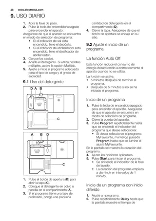 9. USO DIARIO
1. Abra la llave de paso.
2. Pulse la tecla de encendido/apagado
para encender el aparato.
Asegúrese de que el aparato se encuentra
en modo de selección de programa.
• Si el indicador de sal está
encendido, llene el depósito.
• Si el indicador de abrillantador está
encendido, llene el dosificador de
abrillantador.
3. Cargue los cestos.
4. Añada el detergente. Si utiliza pastillas
múltiples, active la opción Multitab.
5. Ajuste e inicie el programa adecuado
para el tipo de carga y el grado de
suciedad.
9.1 Uso del detergente
30
20
A BD
C
20
30
BA D
C
1. Pulse el botón de apertura (B) para
abrir la tapa (C).
2. Coloque el detergente en polvo o
pastilla en el compartimento (A).
3. Si el programa tiene una fase de
prelavado, ponga una pequeña
cantidad de detergente en el
compartimento (D).
4. Cierre la tapa. Asegúrese de que el
botón de apertura se encaja en su
sitio.
9.2 Ajuste e inicio de un
programa
La función Auto Off
Esta función reduce el consumo de
energía desactivando automáticamente el
aparato cuando no se utiliza.
La función se activa:
• 5 minutos después de terminar el
programa.
• Después de 5 minutos si no se ha
iniciado el programa.
Inicio de un programa
1. Pulse la tecla de encendido/apagado
para encender el aparato. Asegúrese
de que el aparato se encuentra en
modo de selección de programa.
2. Cierre la puerta del aparato.
3. Pulse Program repetidamente hasta
que se encienda el indicador del
programa que desee seleccionar.
• Si desea seleccionar el programa
MyFavourite, mantenga pulsado
Program hasta que se ilumine el
ajuste MyFavourite.
En la pantalla se muestra la duración del
programa.
4. Ajuste las opciones aplicables.
5. Pulse Start para iniciar el programa.
• Se enciende el indicador de la fase
de lavado.
• La duración del programa empieza
a disminuir en intervalos de 1
minuto.
Inicio de un programa con inicio
diferido
1. Ajuste un programa.
2. Pulse repetidamente Delay hasta que
la pantalla muestre el tiempo de
www.electrolux.com36
 