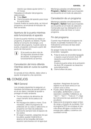 retardo que desee ajustar (entre 1 y
24 horas).
Parpadea el indicador del programa
seleccionado.
3. Pulse Start.
4. Cierre la puerta del aparato para iniciar
la cuenta atrás.
Cuando finaliza la cuenta atrás, se inicia el
programa y se enciende el indicador de
fase de lavado.
Apertura de la puerta mientras
está funcionando el aparato
Si abre la puerta mientras se realiza un
programa, el aparato se detiene. Puede
afectar al consumo de energía y a la
duración del programa. Cuando cierre la
puerta, el aparato continuará a partir del
punto de interrupción.
Si la puerta se abre más de
30 segundos durante la fase
de secado, el programa en
funcionamiento se termina.
Cancelación del inicio diferido
mientras está en curso la cuenta
atrás
Si cancela el inicio diferido, debe volver a
ajustar el programa y las opciones.
Mantenga pulsadas simultáneamente
Program y Option hasta que el aparato
se encuentre en el modo de selección.
Cancelación de un programa
Mantenga pulsadas simultáneamente
Program y Option hasta que el aparato
se encuentre en el modo de selección.
Compruebe que hay detergente en el
dosificador antes de iniciar un nuevo
programa.
Fin del programa
Cuando haya finalizado el programa de
lavado, la pantalla mostrará 0:00. Los
Indicadores luminosos de fase están
desactivados.
Se apagan todas las teclas salvo la de
encendido / apagado.
1. Pulse la tecla de encendido/apagado
o espere a que la función Auto Off
desactive automáticamente el
aparato.
Si abre la puerta antes de la activación
de Auto Off, el aparato se desactiva
automáticamente.
2. Cierre la llave de paso.
10. CONSEJOS
10.1 General
Los consejos siguientes le aseguran un
resultado de limpieza de secado óptimo
en el uso diario y también le ayudan a
proteger el medio ambiente.
• Tire los residuos de alimentos de
mayor tamaño de los platos a la
basura.
• No enjuague los platos a mano. Si es
necesario, utilice el programa de
prelavado (en su caso) o seleccione un
programa con fase de prelavado.
• Aproveche siempre todo el espacio de
los cestos
• Al cargar el aparato, asegúrese de que
los platos quedan totalmente al
alcance de las boquillas del brazo
aspersor para lavarse con el agua que
expulsan. Asegúrese de que los
objetos no se tocan entre sí ni se
cubren unos a otros.
• Puede utilizar detergente para
lavavajillas, abrillantador y sal por
separado o pastillas múltiples (p. ej.
''3en1'', ''4en1'', ''Todo en 1''). Siga
las instrucciones que aparecen en el
envoltorio.
• Seleccione el programa según el tipo
de carga y el grado de suciedad. Con
el programa ECO se consigue el uso
más eficaz del agua y consumo de
energía para vajillas y cubiertos con
suciedad normal.
ESPAÑOL 37
 