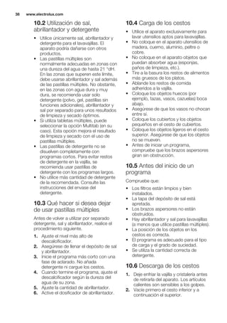 10.2 Utilización de sal,
abrillantador y detergente
• Utilice únicamente sal, abrillantador y
detergente para el lavavajillas. El
aparato podría dañarse con otros
productos.
• Las pastillas múltiples son
normalmente adecuadas en zonas con
una dureza del agua de hasta 21 °dH.
En las zonas que superen este límite,
debe usarse abrillantador y sal además
de las pastillas múltiples. No obstante,
en las zonas con agua dura y muy
dura, se recomienda usar solo
detergente (polvo, gel, pastillas sin
funciones adicionales), abrillantador y
sal por separado para unos resultados
de limpieza y secado óptimos.
• Si utiliza tabletas múltiples, puede
seleccionar la opción Multitab (en su
caso). Esta opción mejora el resultado
de limpieza y secado con el uso de
pastillas múltiples.
• Las pastillas de detergente no se
disuelven completamente con
programas cortos. Para evitar restos
de detergente en la vajilla, se
recomienda usar pastillas de
detergente con los programas largos.
• No utilice más cantidad de detergente
de la recomendada. Consulte las
instrucciones del envase del
detergente.
10.3 Qué hacer si desea dejar
de usar pastillas múltiples
Antes de volver a utilizar por separado
detergente, sal y abrillantador, realice el
procedimiento siguiente.
1. Ajuste el nivel más alto de
descalcificador.
2. Asegúrese de llenar el depósito de sal
y abrillantador.
3. Inicie el programa más corto con una
fase de aclarado. No añada
detergente ni cargue los cestos.
4. Cuando termine el programa, ajuste el
descalcificador según la dureza del
agua de su zona.
5. Ajuste la cantidad de abrillantador.
6. Active el dosificador de abrillantador.
10.4 Carga de los cestos
• Utilice el aparato exclusivamente para
lavar utensilios aptos para lavavajillas.
• No coloque en el aparato utensilios de
madera, cuerno, aluminio, peltre o
cobre.
• No coloque en el aparato objetos que
puedan absorber agua (esponjas,
paños de limpieza, etc.).
• Tire a la basura los restos de alimentos
más gruesos de los platos.
• Ablande los restos de comida
adheridos a la vajilla.
• Coloque los objetos huecos (por
ejemplo, tazas, vasos, cazuelas) boca
abajo.
• Asegúrese de que los vasos no chocan
entre sí.
• Coloque los cubiertos y los objetos
pequeños en el cesto de cubiertos.
• Coloque los objetos ligeros en el cesto
superior. Asegúrese de que los objetos
no se mueven.
• Antes de iniciar un programa,
compruebe que los brazos aspersores
giran sin obstrucción.
10.5 Antes del inicio de un
programa
Compruebe que:
• Los filtros están limpios y bien
instalados.
• La tapa del depósito de sal está
apretada.
• Los brazos aspersores no están
obstruidos.
• Hay abrillantador y sal para lavavajillas
(a menos que utilice pastillas múltiples).
• La posición de los objetos en los
cestos es correcta.
• El programa es adecuado para el tipo
de carga y el grado de suciedad.
• Se utiliza la cantidad correcta de
detergente.
10.6 Descarga de los cestos
1. Deje enfriar la vajilla y cristalería antes
de retirarla del aparato. Los artículos
calientes son sensibles a los golpes.
2. Vacíe primero el cesto inferior y a
continuación el superior.
www.electrolux.com38
 