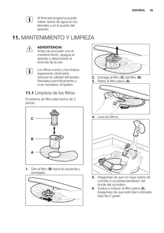 Al final del programa puede
haber restos de agua en los
laterales y en la puerta del
aparato.
11. MANTENIMIENTO Y LIMPIEZA
ADVERTENCIA!
Antes de proceder con el
mantenimiento, apague el
aparato y desconecte el
enchufe de la red.
Los filtros sucios y los brazos
aspersores obstruidos
reducen la calidad del lavado.
Revíselos periódicamente y,
si es necesario, límpielos.
11.1 Limpieza de los filtros
El sistema de filtro está hecho de 3
piezas.
C
B
A
1. Gire el filtro (B) hacia la izquierda y
extráigalo.
2. Extraiga el filtro (C) del filtro (B).
3. Retire el filtro plano (A).
4. Lave los filtros.
5. Asegúrese de que no haya restos de
comida ni suciedad alrededor del
borde del sumidero.
6. Vuelva a colocar el filtro plano (A).
Asegúrese de que esté bien colocado
bajo las 2 guías.
ESPAÑOL 39
 