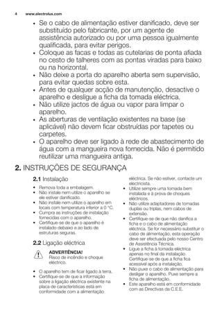 • Se o cabo de alimentação estiver danificado, deve ser
substituído pelo fabricante, por um agente de
assistência autorizado ou por uma pessoa igualmente
qualificada, para evitar perigos.
• Coloque as facas e todas as cutelarias de ponta afiada
no cesto de talheres com as pontas viradas para baixo
ou na horizontal.
• Não deixe a porta do aparelho aberta sem supervisão,
para evitar quedas sobre esta.
• Antes de qualquer acção de manutenção, desactive o
aparelho e desligue a ficha da tomada eléctrica.
• Não utilize jactos de água ou vapor para limpar o
aparelho.
• As aberturas de ventilação existentes na base (se
aplicável) não devem ficar obstruídas por tapetes ou
carpetes.
• O aparelho deve ser ligado à rede de abastecimento de
água com a mangueira nova fornecida. Não é permitido
reutilizar uma mangueira antiga.
2. INSTRUÇÕES DE SEGURANÇA
2.1 Instalação
• Remova toda a embalagem.
• Não instale nem utilize o aparelho se
ele estiver danificado.
• Não instale nem utilize o aparelho em
locais com temperatura inferior a 0 °C.
• Cumpra as instruções de instalação
fornecidas com o aparelho.
• Certifique-se de que o aparelho é
instalado debaixo e ao lado de
estruturas seguras.
2.2 Ligação eléctrica
ADVERTÊNCIA!
Risco de incêndio e choque
eléctrico.
• O aparelho tem de ficar ligado à terra.
• Certifique-se de que a informação
sobre a ligação eléctrica existente na
placa de características está em
conformidade com a alimentação
eléctrica. Se não estiver, contacte um
electricista.
• Utilize sempre uma tomada bem
instalada e à prova de choques
eléctricos.
• Não utilize adaptadores de tomadas
duplas ou triplas, nem cabos de
extensão.
• Certifique-se de que não danifica a
ficha e o cabo de alimentação
eléctrica. Se for necessário substituir o
cabo de alimentação, esta operação
deve ser efectuada pelo nosso Centro
de Assistência Técnica.
• Ligue a ficha à tomada eléctrica
apenas no final da instalação.
Certifique-se de que a ficha fica
acessível após a instalação.
• Não puxe o cabo de alimentação para
desligar o aparelho. Puxe sempre a
ficha de alimentação.
• Este aparelho está em conformidade
com as Directivas da C.E.E.
www.electrolux.com4
 