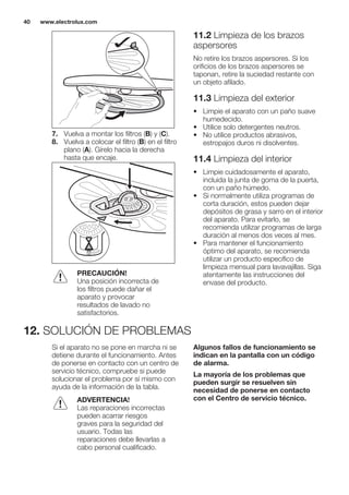 7. Vuelva a montar los filtros (B) y (C).
8. Vuelva a colocar el filtro (B) en el filtro
plano (A). Gírelo hacia la derecha
hasta que encaje.
PRECAUCIÓN!
Una posición incorrecta de
los filtros puede dañar el
aparato y provocar
resultados de lavado no
satisfactorios.
11.2 Limpieza de los brazos
aspersores
No retire los brazos aspersores. Si los
orificios de los brazos aspersores se
taponan, retire la suciedad restante con
un objeto afilado.
11.3 Limpieza del exterior
• Limpie el aparato con un paño suave
humedecido.
• Utilice solo detergentes neutros.
• No utilice productos abrasivos,
estropajos duros ni disolventes.
11.4 Limpieza del interior
• Limpie cuidadosamente el aparato,
incluida la junta de goma de la puerta,
con un paño húmedo.
• Si normalmente utiliza programas de
corta duración, estos pueden dejar
depósitos de grasa y sarro en el interior
del aparato. Para evitarlo, se
recomienda utilizar programas de larga
duración al menos dos veces al mes.
• Para mantener el funcionamiento
óptimo del aparato, se recomienda
utilizar un producto específico de
limpieza mensual para lavavajillas. Siga
atentamente las instrucciones del
envase del producto.
12. SOLUCIÓN DE PROBLEMAS
Si el aparato no se pone en marcha ni se
detiene durante el funcionamiento. Antes
de ponerse en contacto con un centro de
servicio técnico, compruebe si puede
solucionar el problema por sí mismo con
ayuda de la información de la tabla.
ADVERTENCIA!
Las reparaciones incorrectas
pueden acarrar riesgos
graves para la seguridad del
usuario. Todas las
reparaciones debe llevarlas a
cabo personal cualificado.
Algunos fallos de funcionamiento se
indican en la pantalla con un código
de alarma.
La mayoría de los problemas que
pueden surgir se resuelven sin
necesidad de ponerse en contacto
con el Centro de servicio técnico.
www.electrolux.com40
 