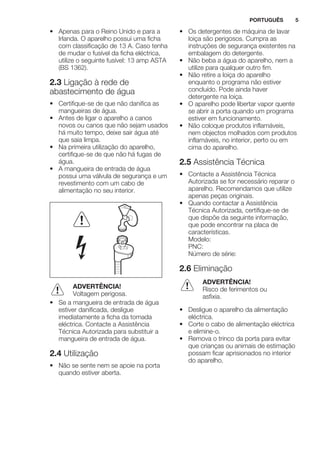 • Apenas para o Reino Unido e para a
Irlanda. O aparelho possui uma ficha
com classificação de 13 A. Caso tenha
de mudar o fusível da ficha eléctrica,
utilize o seguinte fusível: 13 amp ASTA
(BS 1362).
2.3 Ligação à rede de
abastecimento de água
• Certifique-se de que não danifica as
mangueiras de água.
• Antes de ligar o aparelho a canos
novos ou canos que não sejam usados
há muito tempo, deixe sair água até
que saia limpa.
• Na primeira utilização do aparelho,
certifique-se de que não há fugas de
água.
• A mangueira de entrada de água
possui uma válvula de segurança e um
revestimento com um cabo de
alimentação no seu interior.
ADVERTÊNCIA!
Voltagem perigosa.
• Se a mangueira de entrada de água
estiver danificada, desligue
imediatamente a ficha da tomada
eléctrica. Contacte a Assistência
Técnica Autorizada para substituir a
mangueira de entrada de água.
2.4 Utilização
• Não se sente nem se apoie na porta
quando estiver aberta.
• Os detergentes de máquina de lavar
loiça são perigosos. Cumpra as
instruções de segurança existentes na
embalagem do detergente.
• Não beba a água do aparelho, nem a
utilize para qualquer outro fim.
• Não retire a loiça do aparelho
enquanto o programa não estiver
concluído. Pode ainda haver
detergente na loiça.
• O aparelho pode libertar vapor quente
se abrir a porta quando um programa
estiver em funcionamento.
• Não coloque produtos inflamáveis,
nem objectos molhados com produtos
inflamáveis, no interior, perto ou em
cima do aparelho.
2.5 Assistência Técnica
• Contacte a Assistência Técnica
Autorizada se for necessário reparar o
aparelho. Recomendamos que utilize
apenas peças originais.
• Quando contactar a Assistência
Técnica Autorizada, certifique-se de
que dispõe da seguinte informação,
que pode encontrar na placa de
características.
Modelo:
PNC:
Número de série:
2.6 Eliminação
ADVERTÊNCIA!
Risco de ferimentos ou
asfixia.
• Desligue o aparelho da alimentação
eléctrica.
• Corte o cabo de alimentação eléctrica
e elimine-o.
• Remova o trinco da porta para evitar
que crianças ou animais de estimação
possam ficar aprisionados no interior
do aparelho.
PORTUGUÊS 5
 