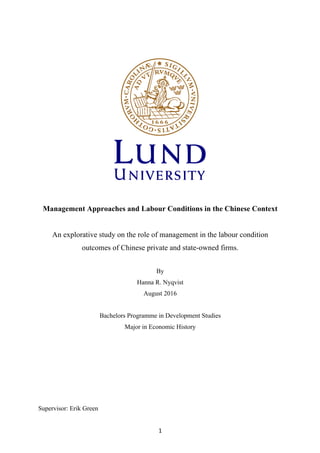 1	
Management Approaches and Labour Conditions in the Chinese Context
An explorative study on the role of management in the labour condition
outcomes of Chinese private and state-owned firms.
By
Hanna R. Nyqvist
August 2016
Bachelors Programme in Development Studies
Major in Economic History
Supervisor: Erik Green
 