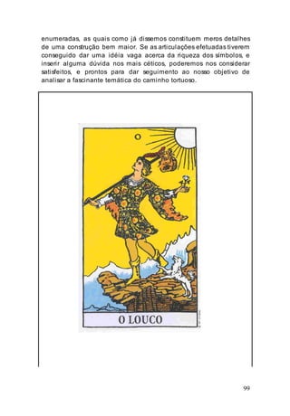 99
enumeradas, as quais como já dissemos constituem meros detalhes
de uma construção bem maior. Se as articulações efetuadas tiverem
conseguido dar uma idéia vaga acerca da riqueza dos símbolos, e
inserir alguma dúvida nos mais céticos, poderemos nos considerar
satisfeitos, e prontos para dar seguimento ao nosso objetivo de
analisar a fascinante temática do caminho tortuoso.
 