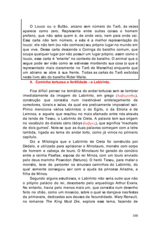 100
O Louco ou o Bufão, arcano sem número do Tarô, às vezes
aparece como zero. Representa entre outras coisas o homem
profano, que não sabe quem é, de onde veio, nem para onde vai.
Essa carta não tem número, e esta é a melhor representação do
louco: ele não tem (ou não conhece) seu próprio lugar no mundo em
que vive. Dessa carta descende o Coringa do baralho comum, que
ocupa qualquer lugar por não possuir um lugar próprio; assim como o
louco, essa carta é “errante” no contexto do baralho. O animal que o
segue pode ser visto como se estivesse mordendo sua coxa (o que é
representado mais claramente no Tarô de Marselha) enquanto que
um abismo se abre à sua frente. Todas as cartas do Tarô exibidas
neste livro são do baralho Rider Waite.
4. Caminho tortuoso e fertilidade - o Labirinto.
Fica difícil pensar na temática do andar tortuoso sem se lembrar
imediatamente da imagem do Labirinto, em grego (Λαβυρινθος),
construção que consistia num inextricável entrelaçamento de
corredores, túneis e salas, da qual era praticamente impossível sair.
Plínio menciona vários labirintos: o do Egito, o da Etrúria e de
Lemnos, e aquele que resultou no mais afamado entre nós através
da lenda de Teseu, o Labirinto de Creta. A palavra tem sua origem
no vocábulo do dialeto cário lábrys (λαβρυς), que significa “machado
de dois gumes”. Note-se que as duas palavras começam com a letra
lambda, ligada ao tema do andar torto, como já vimos no primeiro
capítulo.
Diz a Mitologia que o Labirinto de Creta foi construído por
Dédalo, e utilizado para aprisionar o Minotauro, monstro com corpo
de homem e cabeça de touro. O Minotauro foi gerado do conúbio
entre a rainha Pasífae, esposa do rei Minos, com um touro enviado
pelo deus marinho Poseidon (Netuno). O herói Teseu, para matar o
monstro, teve de percorrer os sinuosos caminhos do Labirinto, do
qual somente conseguiu sair com a ajuda da princesa Ariadne, a
filha de Minos.
Segundo alguns estudiosos, o Labirinto não seria outro que não
o próprio palácio do rei, descoberto pelo arqueólogo Arthur Evans.
No entanto, havia pelo menos mais um, que consistia num desenho
feito no chão, como um mosaico, sobre o qual se dançava nas festas
da primavera, dedicadas aos deuses da fecundidade. Mary Renault,
no romance The King Must Die, explora esse tema, fazendo de
 