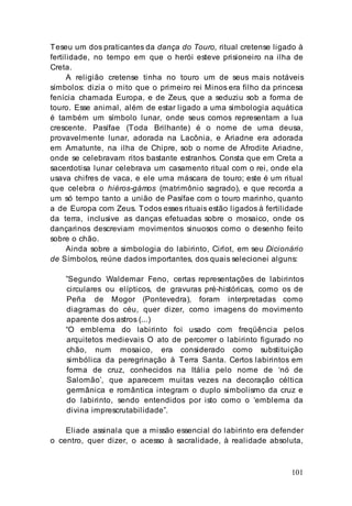 101
Teseu um dos praticantes da dança do Touro, ritual cretense ligado à
fertilidade, no tempo em que o herói esteve prisioneiro na ilha de
Creta.
A religião cretense tinha no touro um de seus mais notáveis
símbolos: dizia o mito que o primeiro rei Minos era filho da princesa
fenícia chamada Europa, e de Zeus, que a seduziu sob a forma de
touro. Esse animal, além de estar ligado a uma simbologia aquática
é também um símbolo lunar, onde seus cornos representam a lua
crescente. Pasífae (Toda Brilhante) é o nome de uma deusa,
provavelmente lunar, adorada na Lacônia, e Ariadne era adorada
em Amatunte, na ilha de Chipre, sob o nome de Afrodite Ariadne,
onde se celebravam ritos bastante estranhos. Consta que em Creta a
sacerdotisa lunar celebrava um casamento ritual com o rei, onde ela
usava chifres de vaca, e ele uma máscara de touro; este é um ritual
que celebra o hiéros-gámos (matrimônio sagrado), e que recorda a
um só tempo tanto a união de Pasífae com o touro marinho, quanto
a de Europa com Zeus. Todos esses rituais estão ligados à fertilidade
da terra, inclusive as danças efetuadas sobre o mosaico, onde os
dançarinos descreviam movimentos sinuosos como o desenho feito
sobre o chão.
Ainda sobre a simbologia do labirinto, Cirlot, em seu Dicionário
de Símbolos, reúne dados importantes, dos quais selecionei alguns:
”Segundo Waldemar Feno, certas representações de labirintos
circulares ou elípticos, de gravuras pré-históricas, como os de
Peña de Mogor (Pontevedra), foram interpretadas como
diagramas do céu, quer dizer, como imagens do movimento
aparente dos astros (...)
“O emblema do labirinto foi usado com freqüência pelos
arquitetos medievais O ato de percorrer o labirinto figurado no
chão, num mosaico, era considerado como substituição
simbólica da peregrinação à Terra Santa. Certos labirintos em
forma de cruz, conhecidos na Itália pelo nome de ‘nó de
Salomão’, que aparecem muitas vezes na decoração céltica
germânica e romântica integram o duplo simbolismo da cruz e
do labirinto, sendo entendidos por isto como o ‘emblema da
divina imprescrutabilidade”.
Eliade assinala que a missão essencial do labirinto era defender
o centro, quer dizer, o acesso à sacralidade, à realidade absoluta,
 