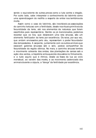 102
sendo o equivalente de outras provas como a luta contra o dragão.
Por outro lado, cabe interpretar o conhecimento do labirinto como
uma aprendizagem do neófito a respeito de entrar nos territórios da
morte.
Assim como o caso do labirinto, são inevitáveis as associações
do caminho tortuoso com a fertilidade, desde nos rituais primitivos da
fecundidade da terra, até nos elementos da natureza que foram
escolhidos para representá-la. Dentre os já mencionados, podemos
recordar que os rios, que descrevem uma rota sinuosa, são um
elemento fertilizador da terra por excelência. Os raios, por sua vez,
que andam enviesados pelo céu, representam o poder fecundador
das tempestades. A serpente, juntamente com os outros animais que
escavam galerias sinuosas sob o solo, parece compartilhar da
fecundidade da região ctônica. No mais, o caminho sinuoso lembra
o movimento coleante das ondas, das plantações de cercas sob a
ação dos ventos, a trajetória enlouquecida dos astros no firmamento,
e a tudo aquilo que é rítmico, desde as fases da lua ao ciclo
menstrual, ao vaivém das marés, e ao movimento cadenciado dos
animais durante a cópula, a “dança” da fertilidade por excelência.
 
