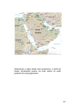 103
Observando o mapa desde esta perspectiva, o Golfo de
Acaba (Al-Aqabah) parece um corte aberto na parte
posterior de um pé gigantesco.
 