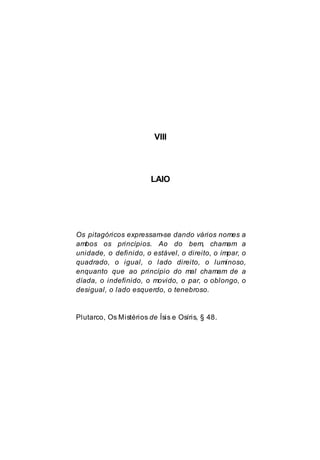 VIII
LAIO
Os pitagóricos expressam-se dando vários nomes a
ambos os princípios. Ao do bem, chamam a
unidade, o definido, o estável, o direito, o ímpar, o
quadrado, o igual, o lado direito, o luminoso,
enquanto que ao princípio do mal chamam de a
díada, o indefinido, o movido, o par, o oblongo, o
desigual, o lado esquerdo, o tenebroso.
Plutarco, Os Mistérios de Ísis e Osíris, § 48.
 