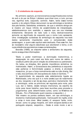 105
1. O simbolismo da esquerda.
No primeiro capitulo, já mencionamos os significados dos nomes
do avô e do pai de Édipo: Lábdaco quer dizer coxo, e Laio, por sua
vez, significa torto, esquerdo, canhoto. Assim, tanto esses nomes
quanto o do próprio Édipo denunciam na sua etimologia a temática
dos pés feridos. Sabedores, entretanto, de que o símbolo abriga em
si mesmo um leque infinito de possibilidades de interpretação,
estabeleceremos com exatidão o aspecto que ora nos interessa
diretamente. Deixando de lado tudo o mais, dedicar-nos-emos
somente ao significado de esquerdo que o nome Laio apresenta.
Uma investigação cuidadosa da simbologia da esquerda nos trará
dados sumamente importantes para a compreensão deste
personagem, a quem este capítulo será dedicado. Para esse fim, faz-
se necessário citar alguns estudiosos que abordaram o tema, e em
cujas referências apoiaremos nossas considerações.
Brandão (1986), ao discorrer sobre o simbolismo da esquerda,
reúne as seguintes informações:
“Dado o poder matrilinear, a dominação matronímica, a
designação do país natal era feita pelo nome de mátria; o
vocábulo pátria (de pai) é criação da androcracia ou patriarcado.
Os lados, as direções, têm grande importância simbólica no
matriarcado. Assim, a Ginecocracia deu preferência à esquerda:
esta pertence à feminilidade passiva; a direita, à atividade
masculina, já que a força normalmente está na mão direita. Daí
o tabu dos canhotos. Um dos epítetos do diabo é Canhoto. 35
“A superioridade da esquerda esta estreitamente ligada ao
Matriarcado, uma vez que é a noite (oeste) que dá nascimento
ao dia, lançando o sol de seu bojo, parindo-o ‘diariamente’. Daí
a cronologia, entre os primitivos, ser regulada pela noite, pela
Lua; daí o hábito, desde tempos imemoriais, da escolha da
noite para travar batalha; para fazer reuniões; para proceder a
julgamentos; para determinados cultos, como os Mistérios de
Elêusis... Foi o Patriarcado quem execrou a esquerda (...)
“Até mesmo os pontos cardeais traem, em sua etimologia, a
dicotomia matriarcado-patriarcado. Vamos partir do inglês, onde
a coisa é mais clara: West (oeste), cf. wespero “tarde, noite,
trevas”, como no grego hespéra, em latim wespera (tarde) e em
português véspera, vespertino... Oeste é onde morre o sol e
 