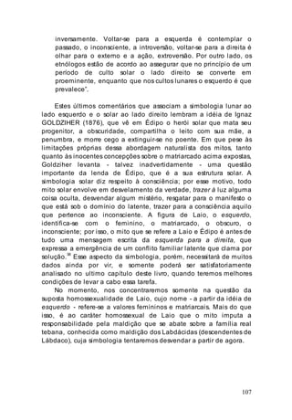 107
inversamente. Voltar-se para a esquerda é contemplar o
passado, o inconsciente, a introversão, voltar-se para a direita é
olhar para o externo e a ação, extroversão. Por outro lado, os
etnólogos estão de acordo ao assegurar que no princípio de um
período de culto solar o lado direito se converte em
proeminente, enquanto que nos cultos lunares o esquerdo é que
prevalece”.
Estes últimos comentários que associam a simbologia lunar ao
lado esquerdo e o solar ao lado direito lembram a idéia de Ignaz
GOLDZIHER (1876), que vê em Édipo o herói solar que mata seu
progenitor, a obscuridade, compartilha o leito com sua mãe, a
penumbra, e morre cego a extinguir-se no poente. Em que pese às
limitações próprias dessa abordagem naturalista dos mitos, tanto
quanto às inocentes concepções sobre o matriarcado acima expostas,
Goldziher levanta - talvez inadvertidamente - uma questão
importante da lenda de Édipo, que é a sua estrutura solar. A
simbologia solar diz respeito à consciência; por esse motivo, todo
mito solar envolve em desvelamento da verdade, trazer à luz alguma
coisa oculta, desvendar algum mistério, resgatar para o manifesto o
que está sob o domínio do latente, trazer para a consciência aquilo
que pertence ao inconsciente. A figura de Laio, o esquerdo,
identifica-se com o feminino, o matriarcado, o obscuro, o
inconsciente; por isso, o mito que se refere a Laio e Édipo é antes de
tudo uma mensagem escrita da esquerda para a direita, que
expressa a emergência de um conflito familiar latente que clama por
solução.38
Esse aspecto da simbologia, porém, necessitará de muitos
dados ainda por vir, e somente poderá ser satisfatoriamente
analisado no ultimo capítulo deste livro, quando teremos melhores
condições de levar a cabo essa tarefa.
No momento, nos concentraremos somente na questão da
suposta homossexualidade de Laio, cujo nome - a partir da idéia de
esquerdo - refere-se a valores femininos e matriarcais. Mais do que
isso, é ao caráter homossexual de Laio que o mito imputa a
responsabilidade pela maldição que se abate sobre a família real
tebana, conhecida como maldição dos Labdácidas (descendentes de
Lábdaco), cuja simbologia tentaremos desvendar a partir de agora.
 