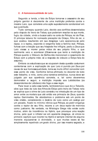 108
2. A homossexualidade de Laio.
Segundo a lenda, o fato de Édipo tornar-se o assassino de seu
próprio genitor é decorrente de uma maldição proferida contra o
mesmo Laio, que cometera uma ação supostamente condenável em
sua juventude.
Tudo começou quando Laio, devido aos conflitos desenrolados
pela disputa do trono de Tebas, que poderiam resultar na sua morte,
fugiu da cidade, vindo a buscar asilo na corte de Pélops, rei de Pisa.
O príncipe tebano foi nomeado preceptor de Crisipo, filho do rei, o
que acabou resultando em sua desgraça: Laio apaixonou-se pelo
rapaz, e o raptou, expondo à vergonha toda a família real. Pélops,
furioso com a traição que seu hóspede lhe infligira, pediu a Zeus que
Laio viesse a morrer pelas mãos de seu próprio filho, o que
realmente veio a acontecer (Observe-se que tanto a maldição de
Pélops quanto o Oráculo de Delfos não mencionam o casamento de
Édipo com a própria mãe; só a resposta do oráculo a Édipo fala do
assunto).
Embora os estudiosos que se ocuparam desta questão costumem
contentar-se com a explicação de que Laio é punido por Zeus por
causa de sua homossexualidade, torna-se muito difícil concordar com
esse ponto de vista. Conforme temos afirmado no decorrer de todo
este trabalho, o mito, como uma narrativa simbólica, nunca deve ser
julgado por sua aparência concreta, e, tal como deveremos
demonstrar a seguir, a maldição imposta aos Labdácidas (os
descendentes de Lábdaco) não foge a essa regra.
Para levar a cabo essa tarefa, lembraremos o que diz a Tebaida,
obra que trata da luta dos filhos de Édipo pelo trono de Tebas: nela
se explica que o crime de Laio consistiu na introdução de um tipo de
amor entre os mortais que até então era primazia de Zeus, quando
raptou Ganimedes. Se abordarmos o problema sob um ponto de
vista cristão, considerando o destino de Laio como um castigo por
um pecado, ficará no mínimo irônico que Pélops, ao pedir vingança
contra o raptor de seu filho, recorra a um deus raptor de meninos
como justiceiro. Na verdade, na Mitologia Grega não existe outro
motivo, além da incorrência na Hybris, que provoque uma reação
divina, pela qual o infrator cai em aparente desgraça. Já vimos no
primeiro capítulo que incorrer na Hybris é sempre intentar de alguma
maneira equiparar-se à divindade, o que muitas vezes se faz
simplesmente repetindo um gesto divino, por isso mesmo sagrado, e
 
