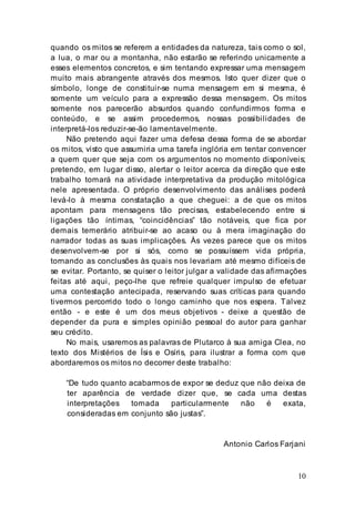 10
quando os mitos se referem a entidades da natureza, tais como o sol,
a lua, o mar ou a montanha, não estarão se referindo unicamente a
esses elementos concretos, e sim tentando expressar uma mensagem
muito mais abrangente através dos mesmos. Isto quer dizer que o
símbolo, longe de constituir-se numa mensagem em si mesma, é
somente um veículo para a expressão dessa mensagem. Os mitos
somente nos parecerão absurdos quando confundirmos forma e
conteúdo, e se assim procedermos, nossas possibilidades de
interpretá-los reduzir-se-ão lamentavelmente.
Não pretendo aqui fazer uma defesa dessa forma de se abordar
os mitos, visto que assumiria uma tarefa inglória em tentar convencer
a quem quer que seja com os argumentos no momento disponíveis;
pretendo, em lugar disso, alertar o leitor acerca da direção que este
trabalho tomará na atividade interpretativa da produção mitológica
nele apresentada. O próprio desenvolvimento das análises poderá
levá-lo à mesma constatação a que cheguei: a de que os mitos
apontam para mensagens tão precisas, estabelecendo entre si
ligações tão íntimas, “coincidências” tão notáveis, que fica por
demais temerário atribuir-se ao acaso ou à mera imaginação do
narrador todas as suas implicações. Às vezes parece que os mitos
desenvolvem-se por si sós, como se possuíssem vida própria,
tornando as conclusões às quais nos levariam até mesmo difíceis de
se evitar. Portanto, se quiser o leitor julgar a validade das afirmações
feitas até aqui, peço-lhe que refreie qualquer impulso de efetuar
uma contestação antecipada, reservando suas críticas para quando
tivermos percorrido todo o longo caminho que nos espera. Talvez
então - e este é um dos meus objetivos - deixe a questão de
depender da pura e simples opinião pessoal do autor para ganhar
seu crédito.
No mais, usaremos as palavras de Plutarco à sua amiga Clea, no
texto dos Mistérios de Ísis e Osíris, para ilustrar a forma com que
abordaremos os mitos no decorrer deste trabalho:
“De tudo quanto acabarmos de expor se deduz que não deixa de
ter aparência de verdade dizer que, se cada uma destas
interpretações tomada particularmente não é exata,
consideradas em conjunto são justas”.
Antonio Carlos Farjani
 